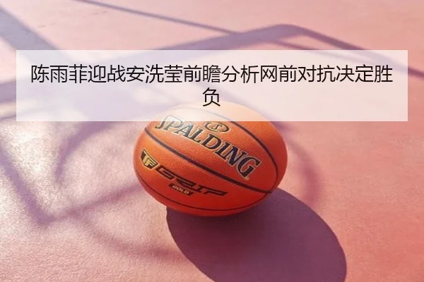 陈雨菲迎战安洗莹前瞻分析网前对抗决定胜负